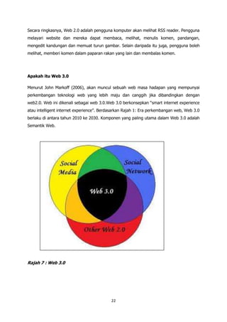Secara ringkasnya, Web 2.0 adalah pengguna komputer akan melihat RSS reader. Pengguna
melayari website dan mereka dapat membaca, melihat, menulis komen, pandangan,
mengedit kandungan dan memuat turun gambar. Selain daripada itu juga, pengguna boleh
melihat, memberi komen dalam paparan rakan yang lain dan membalas komen.




Apakah itu Web 3.0

Menurut John Markoff (2006), akan muncul sebuah web masa hadapan yang mempunyai
perkembangan teknologi web yang lebih maju dan canggih jika dibandingkan dengan
web2.0. Web ini dikenali sebagai web 3.0.Web 3.0 berkonsepkan “smart internet experience
atau intelligent internet experience”. Berdasarkan Rajah 1: Era perkembangan web, Web 3.0
berlaku di antara tahun 2010 ke 2030. Komponen yang paling utama dalam Web 3.0 adalah
Semantik Web.




Rajah 7 : Web 3.0




                                           22
 