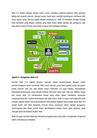 Web 3.0 adalah sebagai sebuah mesin untuk membaca halaman-halaman Web generasi
ketiga dari layanan internet dengan tujuan mesin akan memiliki kemampuan membaca Web
sama seperti yang manusia dapat lakukan sekarang ini. Web 3.0 berkaitan dengan konsep
Web Semantik yang dilayari website yang tidak hanya dalam bahasa asli pengguna, tapi
juga dalam bentuk format yang boleh di akses oleh berbagai software.




Rajah 8 : Rangkaian Web 3.0

Konsep   Web    3.0   adalah   dimana   manusia   dapat   berkomunikasi   dengan   mesin
pencari.Pengguna boleh memohon Web untuk mencari suatu data spesifik tanpa bersusah-
susah mencari satu per satu dalam carian Web.Web 3.0 juga mampu menyediakan
keterangan-keterangan yang relevan tentang informasi yang ingin kita cari, bahkan tanpa
kita minta. Web 3.0 menawarkan metod yang efisen dalam membantu komputer
mengorganisasi dan menarik kesimpulan dari data online. Web 3.0 juga memungkinkan Web
menjadi sebuah bahan untuk penyimpanan data dengan kapasiti yang sangat besar.Web 3.0
sendiri terdiri dari Web semantik, Format mikro, pencarian dalam bahasa pengguna,
penyimpanan data dalam jumlah besar, pembelajaran melalui mesin, agen rekomen, yang
merujuk pada kecerdasan buatan Web.

Web 3.0 juga memiliki beberapa standard pengoperasian yang boleh menjalankan fungsinya
dalam menampung metadata.




                                           23
 