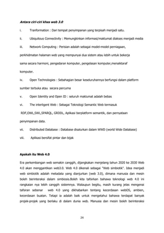 Antara ciri-ciri khas web 3.0

i.      Tranformation : Dari tempat penyimpanan yang terpisah menjadi satu.

ii.     Ubiquitous Connectivity : Memungkinkan informasi/maklumat diakses menjadi media

iii.    Network Computing : Perisian adalah sebagai model-model perniagaan,

perkhidmatan halaman web yang mempunyai dua sistem atau lebih untuk bekerja

sama secara harmoni, pengedaran komputer, pengelasan komputer,menaiktaraf

komputer.

iv.     Open Technologies : Sebahagian besar keseluruhannya berfungsi dalam platform

sumber terbuka atau secara percuma

v.      Open Identity and Open ID : seluruh maklumat adalah bebas

vi.     The interligent Web : Sebagai Teknologi Semantic Web termasuk

 RDF,OWL,SWL,SPARQL, GRDDL, Aplikasi berplatform semantik, dan pernyataan

penyimpanan data.

vii.    Distributed Database : Database disalurkan dalam WWD (world Wide Database)

viii.   Aplikasi bersifat pintar dan bijak




Apakah itu Web 4.0

Era perkembangan web semakin canggih, dijangkakan menjelang tahun 2020 ke 2030 Web
4.0 akan menggantikan web3.0. Web 4.0 dikenali sebagai "Web simbiotik". Idea menjadi
web simbiotik adalah metadata yang dianjurkan (web 3.0), dimana manusia dan mesin
boleh berinteraksi dalam simbiosis.Boleh kita tafsirkan bahawa teknologi web 4.0 ini
rangkaian nya lebih canggih sistemnya. Walaupun begitu, masih kurang jelas mengenai
tafsiran sebenar     web 4.0 yang dikhabarkan tentang kecerdasan webOS, ambien,
kecerdasan buatan. Tetapi ia adalah baik untuk mengetahui bahawa terdapat banyak
projek-projek yang berlaku di dalam dunia web. Manusia dan mesin boleh berinteraksi




                                             24
 