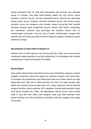 Dengan kewujudkan Web 3.0, yang lebih berkonsepkan Web Semantik yang dilengkapi
dengan ciri komputer yang dapat berfikir.Misalnya apabila kita ingin mencari sebuah
perkataan, contohnya “burung”. Kita akan memperolehi semua maklumat atau data biologi
tentang spesies burung. Contohnya permainan berbentuk burung, DVD tentang burung,
jenis-jenis burung dan sebagainya yang berkaitan dengan burung.Pada Web semantik
diharapkan komputer dapat menggantikan peranan manusia untuk “berfikir, menganalisis
dan menentukan” maklumat yang dicari.Dapat kita simpulkan bahawa Web 2.0
membincangkan komunikasi 2 hala dan web 3.0 adalah membincangkan mengenai Web
semantik iaitu web cerdas yang boleh memahami keperluan pengguna berdasarkan sejarah
aktivitinya di jaringan.




Apa perbezaan di antara Web 3.0 dengan 4.0

Walaupun Web 4.0 masih agak jauh iaitu bermula pada tahun 2020, namun ianya semakin
menghampiri kepada pergerakan yang lebih praktikal.Web 3.0 berkonsepkan Web Semantik
manakala Web 4.0 adalah berkonsepkan The WebOS.




Apa itu Skype?

Skype adalah sebuah perisian komunikasi percuma yang membolehkan pengguna membuat
panggilan, menghantar mesej secara segera dan melakukan panggilan video dalam talian.
Ia merupakan satu perkhidmatan yang terbaik dalam talian suara melalui internet dan telah
dicipta pada tahun 2003 oleh Hy Niklas Zennstrom dan Janus Friis tetapi kemudian telah
dimiliki oleh microsoft khususnya dalam tahun 2011. Skype mempunyai lebih 663 000 000
pengguna berdaftar setakat september 2011 meletakkan ia berada pada kedudukan teratas
sama dengan Facebook dan Twitter. Jika dibandingkan software serupa, Skype memiliki
kualiti IP yang lebih baik. Selain untuk panggilan, Skype juga dapat digunakan untuk
berbual (chatting), kirim SMS, persidangan, pemindahan maklumat, panggilan suara hingga
Call Forward.




                                           28
 