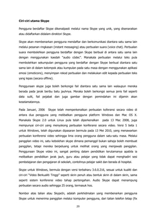 Ciri-ciri utama Skype

Pengguna berdaftar Skype dikenalpasti melalui nama Skype yang unik, yang disenaraikan
atau didaftarkan didalam direktori Skype.

Skype akan membenarkan pengguna mendaftar dan berkomunikasi diantara satu sama lain
melalui pesanan ringkasan (instant messaging) atau perbualan suara (voice chat). Perbualan
suara membolehkan pengguna berdaftar dengan Skype berbual di antara satu sama lain
dengan menggunakan kaedah “audio códec”. Manakala perbualan melalui teks pula
membolehkan sekumpulan pengguna yang berdaftar dengan Skype berbual diantara satu
sama lain di dalam kelompok atau kumpulan pada satu masa dengan menggunakan aplikasi
emosi (emoticons), menyimpan rekod perbualan dan melakukan edit kepada perbualan teks
yang lepas (secara offline).

Penggunaan skype juga boleh berkongsi fail diantara satu sama lain walaupun mereka
berada pada jarak beribu batu jauhnya. Meraka boleh berkongsi semua jenis fail seperti
data sulit, fail pejabat dan juga gambar dengan pemindahan ini dijamin akan
keselamatannya.

Pada Januari, 2006     Skype telah memperkenalkan perbualan koferansi secara video di
antara dua pengguna yang melibatkan pengguna platform Windows dan Mac OS X.
Manakala Skype 2.0 untuk Linux pula telah diperkenalkan           pada 13 Mac 2008, juga
mempunyai ciri-ciri yang menyokong perbualan konferansi secara video. Versi 5 beta 1
untuk Windows, telah digunakan dipasaran bermula pada 13 Mei 2010, yang menawarkan
perbualan konferensi video sehingga lima orang pengguna dalam satu-satu masa. Melalui
panggilan video ini, satu kebolehan skype dimana pemanggil bukan sahaja boleh membuat
panggilan, tetapi mereka berpeluang untuk melihat orang yang menjawab panggilan.
Penggunaan Skype video ini, sangat penting dalam pendidikan terutamanya apabila ia
melibatkan pendidikan jarak jauh, guru atau pelajar yang tidak dapat menghadiri sesi
pembelajaran dan pengajaran di sekolah, contohnya pelajar sakit dan berada di hospital.

Skype untuk Windows, bermula dengan versi terbaharu 3.6.0.216, sesuai untuk kualiti dan
ciri-ciri “Video Berkualiti Tinggi” seperti skrin penuh atau bentuk skrin di dalam skrin, sama
seperti sistem konferensi video tahap pertengahan. Audio Skype dapat menampung
perbualan secara audio sehingga 25 orang, termasuk hos.

Nombor atas talian atau SkypeIn, adalah perkhidmatan yang membenarkan pengguna
Skype untuk menerima panggilan melalui komputer pengguna, dari talian telefon tetap (fix

                                             29
 