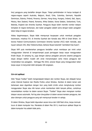 line) pengguna yang berdaftar dengan Skype. Tetapi perkhidmatan ini hanya terdapat di
negara-negara seperti Australia, Belgium, Brazil, Chile, Colombia, Denmark, Republik
Dominican, Estonia, Finland, Perancis, German, Hong Kong, Hungary, Ireland, Itali, Jepun,
Mexico, New Zealand, Poland, Romania, Afrika Selatan, Korea Selatan, Switzerland, Turki,
Belanda, England dan Amerika Syarikat. Pengguna Skype boleh memiliki nombor telepon
tempatan di negara berkenaan, dan kadar panggilan adalah sama dengan kadar panggilan
talian tetap di negara tersebut.

Walau bagaimanapun, Skype tidak mempunyai keupayaan untuk membuat panggilan
kecemasan, misalnya 911 di Amerika Syarikat dan Kanada atau 999 di Great Britain. Ini
kerana Federal Communications Commission Amerika Syarikat (FCC) telah menolak, atas
tujuan seksyen 255, Akta Telekomunikasi, bahawa Skype bukanlah “pembekal Voip Suara”.

Skype WiFi pula membenarkan pengguna berdaftar untuk membayar per minit untuk
menggunakan Internet di tempat-tempat pusat perniagaan tanpa wayar menggunakan
Kredit Skype. Di samping itu, juga dengan adanya panggilan percuma sesama pengguna
skype dengan telefon mudah alih amat menyenangkan serta mesra pengguna dan
menjimatkan kos panggilan. Sehingga Mei 2010, senarai Skype yang menggunakan talian
tanpa wayar ini berjumlah lebih daripada 100 rangkaian.




Ciri-ciri aplikasi

Web “Skype Toolbar” boleh mengenalpasti telepon dan nombor Skype, dan didapati hanya
untuk Internet Explorer dan Mozilla Firefox untuk Window. Nombor di dalam laman web
berkenaan akan digantikan dengan ikon yang boleh di-klik untuk menghubungi nombor
menggunakan Skype atau klik kanan untuk memberikan lebih banyak pilihan, contohnya
menambahkan nombor ke dalam senarai Skype. “Toolbar” Skype akan mengesan nombor
telepon secara automatik. Fail log akan diwujudkan di dalam senarai kenalan pengguna, dan
akan disimpan untuk pengguna yang sah mempunyai kenalan ini sahaja.

Di dalam Window, Skype boleh digunakan secara terus dari USB flash drive, tanpa memuat-
turun di dalam komputer hos. Manakala di dalam Mac OX X, muat-turun aplikasi Skype ke
dalam komputer hos adalah tidak perlu.




                                            30
 