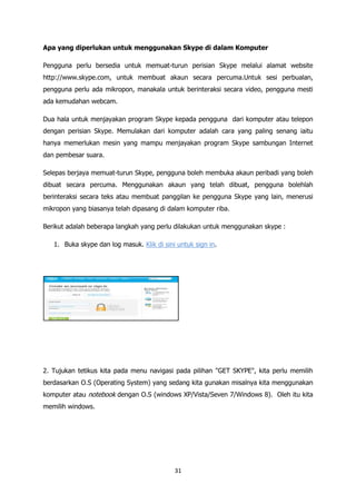 Apa yang diperlukan untuk menggunakan Skype di dalam Komputer

Pengguna perlu bersedia untuk memuat-turun perisian Skype melalui alamat website
http://www.skype.com, untuk membuat akaun secara percuma.Untuk sesi perbualan,
pengguna perlu ada mikropon, manakala untuk berinteraksi secara video, pengguna mesti
ada kemudahan webcam.

Dua hala untuk menjayakan program Skype kepada pengguna dari komputer atau telepon
dengan perisian Skype. Memulakan dari komputer adalah cara yang paling senang iaitu
hanya memerlukan mesin yang mampu menjayakan program Skype sambungan Internet
dan pembesar suara.

Selepas berjaya memuat-turun Skype, pengguna boleh membuka akaun peribadi yang boleh
dibuat secara percuma. Menggunakan akaun yang telah dibuat, pengguna bolehlah
berinteraksi secara teks atau membuat panggilan ke pengguna Skype yang lain, menerusi
mikropon yang biasanya telah dipasang di dalam komputer riba.

Berikut adalah beberapa langkah yang perlu dilakukan untuk menggunakan skype :

   1. Buka skype dan log masuk. Klik di sini untuk sign in.




2. Tujukan tetikus kita pada menu navigasi pada pilihan "GET SKYPE", kita perlu memilih
berdasarkan O.S (Operating System) yang sedang kita gunakan misalnya kita menggunakan
komputer atau notebook dengan O.S (windows XP/Vista/Seven 7/Windows 8). Oleh itu kita
memilih windows.




                                            31
 