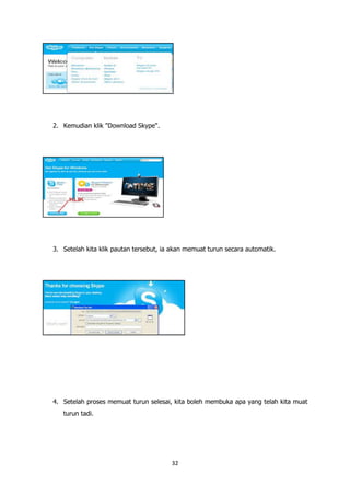 2. Kemudian klik "Download Skype".




3. Setelah kita klik pautan tersebut, ia akan memuat turun secara automatik.




4. Setelah proses memuat turun selesai, kita boleh membuka apa yang telah kita muat
   turun tadi.




                                        32
 