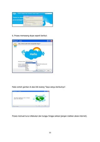 6. Proses memasang skype seperti berikut:




Pada contoh gambar di atas klik butang "Saya setuju-berikutnya".




Proses memuat turun dilakukan dan tunggu hingga selesai (jangan matikan akses internet).




                                            33
 