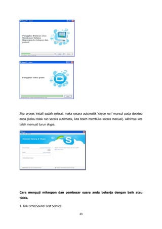 Jika proses install sudah selesai, maka secara automatik „skype run‟ muncul pada desktop
anda (kalau tidak run secara automatik, kita boleh membuka secara manual). Akhirnya kita
telah memuat turun skype.




Cara menguji mikropon dan pembesar suara anda bekerja dengan baik atau
tidak.

1. Klik Echo/Sound Test Service

                                          34
 