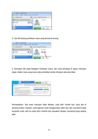 2. Lalu klik butang pembesar suara yang berwarna kuning




3. Kemudian klik pada bahagian Pembesar Suara, dan cuba bercakap di depan mikropon
skype. Dalam masa yang sama cuba perhatikan tanda mikropon ada atau tidak.




Permasalahan: Jika suara mikropon tidak dikesan, cuba pilih „combo box‟ yang ada di
samping tulisan mainkan, kemungkinan anda menggunakan lebih dari satu soundcard pada
komputer anda, oleh itu anda perlu memilih dan sesuaikan dengan soundcard yang sedang
aktif.




                                          35
 