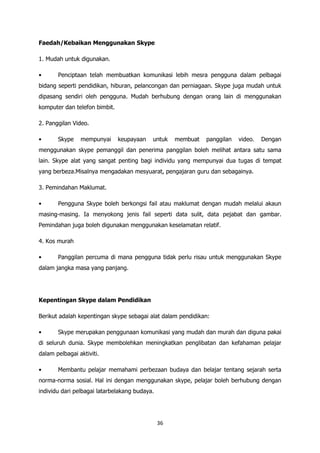 Faedah/Kebaikan Menggunakan Skype

1. Mudah untuk digunakan.

•      Penciptaan telah membuatkan komunikasi lebih mesra pengguna dalam pelbagai
bidang seperti pendidikan, hiburan, pelancongan dan perniagaan. Skype juga mudah untuk
dipasang sendiri oleh pengguna. Mudah berhubung dengan orang lain di menggunakan
komputer dan telefon bimbit.

2. Panggilan Video.

•      Skype    mempunyai      keupayaan   untuk    membuat   panggilan   video.   Dengan
menggunakan skype pemanggil dan penerima panggilan boleh melihat antara satu sama
lain. Skype alat yang sangat penting bagi individu yang mempunyai dua tugas di tempat
yang berbeza.Misalnya mengadakan mesyuarat, pengajaran guru dan sebagainya.

3. Pemindahan Maklumat.

•      Pengguna Skype boleh berkongsi fail atau maklumat dengan mudah melalui akaun
masing-masing. Ia menyokong jenis fail seperti data sulit, data pejabat dan gambar.
Pemindahan juga boleh digunakan menggunakan keselamatan relatif.

4. Kos murah

•      Panggilan percuma di mana pengguna tidak perlu risau untuk menggunakan Skype
dalam jangka masa yang panjang.




Kepentingan Skype dalam Pendidikan

Berikut adalah kepentingan skype sebagai alat dalam pendidikan:

•      Skype merupakan penggunaan komunikasi yang mudah dan murah dan diguna pakai
di seluruh dunia. Skype membolehkan meningkatkan penglibatan dan kefahaman pelajar
dalam pelbagai aktiviti.

•      Membantu pelajar memahami perbezaan budaya dan belajar tentang sejarah serta
norma-norma sosial. Hal ini dengan menggunakan skype, pelajar boleh berhubung dengan
individu dari pelbagai latarbelakang budaya.




                                               36
 