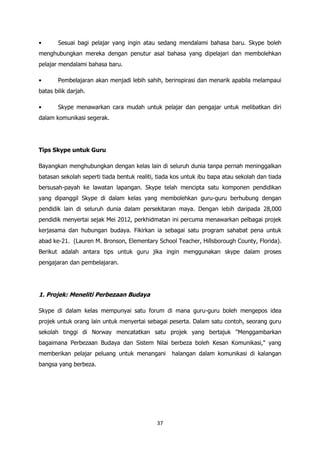 •      Sesuai bagi pelajar yang ingin atau sedang mendalami bahasa baru. Skype boleh
menghubungkan mereka dengan penutur asal bahasa yang dipelajari dan membolehkan
pelajar mendalami bahasa baru.

•      Pembelajaran akan menjadi lebih sahih, berinspirasi dan menarik apabila melampaui
batas bilik darjah.

•      Skype menawarkan cara mudah untuk pelajar dan pengajar untuk melibatkan diri
dalam komunikasi segerak.




Tips Skype untuk Guru

Bayangkan menghubungkan dengan kelas lain di seluruh dunia tanpa pernah meninggalkan
batasan sekolah seperti tiada bentuk realiti, tiada kos untuk ibu bapa atau sekolah dan tiada
bersusah-payah ke lawatan lapangan. Skype telah mencipta satu komponen pendidikan
yang dipanggil Skype di dalam kelas yang membolehkan guru-guru berhubung dengan
pendidik lain di seluruh dunia dalam persekitaran maya. Dengan lebih daripada 28,000
pendidik menyertai sejak Mei 2012, perkhidmatan ini percuma menawarkan pelbagai projek
kerjasama dan hubungan budaya. Fikirkan ia sebagai satu program sahabat pena untuk
abad ke-21. (Lauren M. Bronson, Elementary School Teacher, Hillsborough County, Florida).
Berikut adalah antara tips untuk guru jika ingin menggunakan skype dalam proses
pengajaran dan pembelajaran.




1. Projek: Meneliti Perbezaan Budaya

Skype di dalam kelas mempunyai satu forum di mana guru-guru boleh mengepos idea
projek untuk orang lain untuk menyertai sebagai peserta. Dalam satu contoh, seorang guru
sekolah tinggi di Norway mencatatkan satu projek yang bertajuk "Menggambarkan
bagaimana Perbezaan Budaya dan Sistem Nilai berbeza boleh Kesan Komunikasi," yang
memberikan pelajar peluang untuk menangani         halangan dalam komunikasi di kalangan
bangsa yang berbeza.




                                             37
 