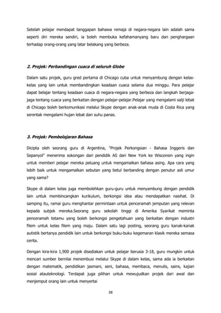 Setelah pelajar mendapat tanggapan bahawa remaja di negara-negara lain adalah sama
seperti diri mereka sendiri, ia boleh membuka kefahamanyang baru dan penghargaan
terhadap orang-orang yang latar belakang yang berbeza.




2. Projek: Perbandingan cuaca di seluruh Globe

Dalam satu projek, guru gred pertama di Chicago cuba untuk menyambung dengan kelas-
kelas yang lain untuk membandingkan keadaan cuaca selama dua minggu. Para pelajar
dapat belajar tentang keadaan cuaca di negara-negara yang berbeza dan langkah berjaga-
jaga tentang cuaca yang berkaitan dengan pelajar-pelajar.Pelajar yang mengalami salji lebat
di Chicago boleh berkomunikasi melalui Skype dengan anak-anak muda di Costa Rica yang
serentak mengalami hujan lebat dan suhu panas.




3. Projek: Pembelajaran Bahasa

Dicipta oleh seorang guru di Argentina, "Projek Perkongsian - Bahasa Inggeris dan
Sepanyol" menerima sokongan dari pendidik AS dari New York ke Wisconsin yang ingin
untuk memberi pelajar mereka peluang untuk mengamalkan bahasa asing. Apa cara yang
lebih baik untuk mengamalkan sebutan yang betul berbanding dengan penutur asli umur
yang sama?

Skype di dalam kelas juga membolehkan guru-guru untuk menyambung dengan pendidik
lain untuk membincangkan kurikulum, berkongsi idea atau mendapatkan nasihat. Di
samping itu, ramai guru menghantar permintaan untuk penceramah jemputan yang relevan
kepada subjek mereka.Seorang guru sekolah tinggi di Amerika Syarikat meminta
penceramah tetamu yang boleh berkongsi pengetahuan yang berkaitan dengan industri
filem untuk kelas filem yang maju. Dalam satu lagi posting, seorang guru kanak-kanak
autistik bertanya pendidik lain untuk berkongsi buku-buku kegemaran klasik mereka semasa
cerita.

Dengan kira-kira 1,900 projek disediakan untuk pelajar berusia 3-18, guru mungkin untuk
mencari sumber bernilai menembusi melalui Skype di dalam kelas, sama ada ia berkaitan
dengan matematik, pendidikan jasmani, seni, bahasa, membaca, menulis, sains, kajian
sosial atauteknologi. Terdapat juga pilihan untuk mewujudkan projek dari awal dan
menjemput orang lain untuk menyertai

                                            38
 