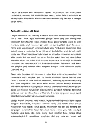 Dengan penyelidikan yang menunjukkan bahawa tangan-aktiviti boleh meningkatkan
pembelajaran, guru-guru yang menggabungkan teknologi seperti Skype di dalam kelas ke
dalam pelajaran mereka boleh bersedia untuk melihatprestasi yang lebih baik di kalangan
pelajar mereka.




Aplikasi Skype dalam bilik darjah

Dengan menyediakan satu cara yang mudah dan murah untuk berkomunikasi dengan orang
lain di serata dunia, skype menawarkan pelbagai aktiviti yang boleh meningkatkan
keterlibatan dan kefahaman pelajar. Interaksi dengan pelajar daripada negara lain akan
membantu pelajar untuk memahami perbezaan budaya, mempelajari sejarah dan norma-
norma sosial serta mengasah kemahiran bahasa asing. Pembelajaran akan menjadi lebih
autentik kerana ia menjangkau ke luar bilik darjah dan kebolehan untuk berbual melalui
telefon atau video dengan seseorang dari negara lain menjadikan pengalaman pembelajaran
lebih menarik. Alat yang murah dan mudah diperoleh seperti skype juga menggalakkan
kakitangan fakulti dan pelajar untuk mencuba teknik-teknik baharu bagi memudahkan
penglibatan. Bagi pendidikan jarak jauh, skype menawarkan cara yang mudah untuk pelajar
dan pengajar yang berlainan untuk mengambil bahagian dalam komunikasi segerak
(Educause 2007).

Skype boleh digunakan oleh para guru di dalam kelas untuk proses pengajaran dan
pembelajaran untuk mengawal kelas. Ini penting terutamanya apabila seseorang guru
berada di luar sekolah untuk urusan-urusan tertentu. Melalui skype,guru masih berpeluang
atau boleh mengadakan kelas melalui skype misalnya daripada hotelnya. Komunikasi
interaktif ini menyediakan hubungan audio dan visual dan memberi manfaat kepada pelajar-
pelajar yang mengikuti kursus secara jarak jauh kerana guru boleh mendengar dan melihat
pelajarnya secara serentak walaupun di lokasi lain, di samping penggunaan bahasa isyarat
badan bagi menambahkan lagi keberkesanan komunikasi.

Sebagai medium komunikasi yang interaktif, skype menyediakan pelbagai faedah kepada
pengguna. Easton(1983), menyatakan kelebihan sidang video kepada pelajar sebagai
menjimatkan masa kepada semua peserta, menjimatkan kos dari segi tambang dan
penginapan, menambahkan kesan komunikasi kerana semua yang hadir mendapat
maklumat yang sama, lebih ramai peserta dapat dilibatkan tanpa mengira status
kekananan(seniority), memudahkan penjadualan dari segi masa dan tempat bagi


                                          39
 