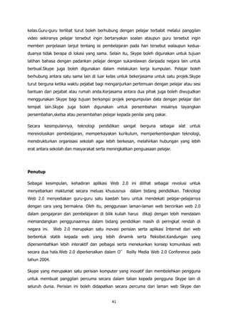 kelas.Guru-guru terlibat turut boleh berhubung dengan pelajar terbabit melalui panggilan
video sekiranya pelajar tersebut ingin bertanyakan soalan ataupun guru tersebut ingin
memberi penjelasan lanjut tentang isi pembelajaran pada hari tersebut walaupun kedua-
duanya tidak berapa di lokasi yang sama. Selain itu, Skype boleh digunakan untuk tujuan
latihan bahasa dengan padankan pelajar dengan sukarelawan daripada negara lain untuk
berbual.Skype juga boleh digunakan dalam melakukan kerja kumpulan. Pelajar boleh
berhubung antara satu sama lain di luar kelas untuk bekerjasama untuk satu projek.Skype
turut berguna ketika waktu pejabat bagi menganjurkan pertemuan dengan pelajar atau sesi
bantuan dari pejabat atau rumah anda.Kerjasama antara dua pihak juga boleh diwujudkan
menggunakan Skype bagi tujuan berkongsi projek pengumpulan data dengan pelajar dari
tempat lain.Skype juga boleh digunakan untuk persembahan misalnya tayangkan
persembahan,sketsa atau persembahan pelajar kepada penilai yang pakar.

Secara   kesimpulannya,   teknologi   pendidikan   sangat   berguna   sebagai   alat   untuk
merevolusikan pembelajaran, memperkayakan kurikulum, memperkembangkan teknologi,
menstrukturkan organisasi sekolah agar lebih berkesan, melahirkan hubungan yang lebih
erat antara sekolah dan masyarakat serta meningkatkan penguasaan pelajar.




Penutup

Sebagai kesimpulan, kehadiran aplikasi Web 2.0 ini dilihat sebagai revolusi untuk
menyebarkan maklumat secara meluas khususnya          dalam bidang pendidikan. Teknologi
Web 2.0 menyediakan guru-guru satu kaedah baru untuk mendekati pelajar-pelajarnya
dengan cara yang bermakna. Oleh itu, penggunaan laman-laman web bercirikan web 2.0
dalam pengajaran dan pembelajaran di bilik kuliah harus dikaji dengan lebih mendalam
memandangkan penggunaannya dalam bidang pendidikan masih di peringkat rendah di
negara ini.   Web 2.0 merupakan satu inovasi perisian serta aplikasi Internet dari web
berbentuk statik kepada web yang lebih dinamik serta fleksibel.Kandungan yang
dipersembahkan lebih interaktif dan pelbagai serta menekankan konsep komunikasi web
secara dua hala.Web 2.0 diperkenalkan dalam O‟ Reilly Media Web 2.0 Conference pada
tahun 2004.

Skype yang merupakan satu perisian komputer yang inovatif dan membolehkan pengguna
untuk membuat panggilan percuma secara dalam talian kepada pengguna Skype lain di
seluruh dunia. Perisian ini boleh didapatkan secara percuma dari laman web Skype dan


                                            41
 