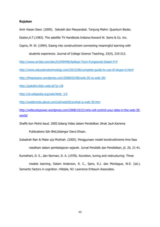 Rujukan

Amir Hasan Dawi. (2009). Sekolah dan Masyarakat. Tanjung Malim: Quantum Books.

Easton,A.T.(1983). The satellite TV Handbook.Indiana.Howard W. Sams & Co. Inc.

Caprio, M. W. (1994). Easing into constructivism connecting meaningful learning with

         students experience. Journal of College Science Teaching, 23(4), 210-212.

http://www.scribd.com/doc/61049448/Aplikasi-Teori-Fungsional-Dalam-P-P

http://www.educatorstechnology.com/2012/06/complete-guide-to-use-of-skype-in.html

http://thepaisano.wordpress.com/2008/03/08/web-20-vs-web-30/

http://pakdhe.febri.web.id/?p=28

http://id.wikipedia.org/wiki/Web_3.0

http://webtrends.about.com/od/web20/a/what-is-web-30.htm

http://willscullypower.wordpress.com/2008/10/21/who-will-control-your-data-in-the-web-30-
world/

Shaffe bon Mohd daud. 2005.Sidang Video dalam Pendidikan JArak Jauh.Karisma

         Publications Sdn Bhd,Selangor Darul Ehsan.

Subadrah Nair & Malar a/p Muthiah. (2005). Penggunaan model konstruktivisme lima fasa

         needham dalam pembelajaran sejarah. Jurnal Pendidik dan Pendidikan, jil. 20, 21-41.

Rumelhart, D. E., dan Norman, D. A. (1978). Accretion, tuning and restructuring: Three

         models learning. Dalam Anderson, R. C., Spiro, R.J. dan Montague, W.E. (ed.).
Semantic factors in cognition. Hilldale, NJ: Lawrence Erlbaum Associates.




                                              43
 
