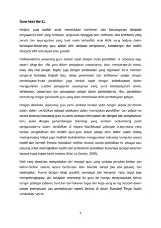 Guru Abad Ke-21

Kerjaya   guru    adalah    amat    memerlukan       komitmen      dan     kesungguhan      daripada
penjawatnya.Oleh yang demikian, perguruan dianggap satu profesion.Hasil komitmen yang
penuh dan kesungguhan yang kuat maka terhasillah anak didik yang berjaya dalam
kehidupan.Seseorang guru adalah lahir daripada pengalaman, kematangan dan sedikit
daripada sifat semulajadi atau genetik.

Profesionalisme seseorang guru berkait rapat dengan mutu pendidikan di beberapa segi,
seperti sikap dan nilai guru dalam pengajaran umpamanya, akan mempengaruhi minat,
sikap dan nilai pelajar. Begitu juga dengan pendekatan yang digunakan turut memberi
pengaruh terhadap tingkah laku, tahap penerimaan dan kefahaman pelajar dengan
pembelajaran.Mutu      pendidikan    juga     berkait    rapat    dengan     keberkesanan     dalam
menggunakan       sumber    pengajaran      secukupnya     yang    turut   mempengaruhi       minat,
kefahaman, penyertaan dan pencapaian pelajar dalam pembelajaran. Mutu pendidikan
berhubung dengan personaliti guru yang akan menentukan iklim pembelajaran pelajar.

Dengan demikian, seseorang guru perlu sentiasa bersiap sedia dengan segala perubahan
dalam sistem pendidikan sebagai pelaksana dalam memajukan pendidikan dan pelajarnya
secara khasnya.Seseorang guru itu perlu sentiasa menyiapkan diri dengan ilmu pengetahuan
baru   selari    dengan    perkembangan      teknologi    yang     semakin    berkembang       pesat
penggunaannya dalam pendidikan di negara kita.Sebagai golongan orang-orang yang
berilmu pengetahuan dan terlatih guru-guru bukan sahaja perlu mahir dalam bidang
masing-masing tetapi juga mestilah berkebolehan menggunakan teknologi komputer secara
kreatif dan inovatif. Mereka hendaklah melihat revolusi sistem pendidikan ini sebagai satu
peluang untuk meningkatkan kualtiti dan produktiviti pendidikan bukannya sebagai ancaman
kepada masa depan karier mereka (Wan Liz Ozman, 2000).

Oleh yang demikian, menyediakan diri menjadi guru yang perkasa perlukan latihan dan
latihan-latihan semula secara berterusan atau bila-bila sahaja jika ada peluang dan
kesempatan. Hanya dengan sikap proaktif, semangat dan keinginan yang tinggi bagi
memperlengkapkan diri sahajalah seseorang itu guru itu mampu menyesuaikan dirinya
dengan pelbagai cabaran, tuntutan dan tekanan tugas dan kerja yang sering berubah dalam
proses peningkatan dan pembaharuan seperti tersirat di dalam Standard Tinggi Kualiti
Pendidikan hari ini.




                                                 6
 