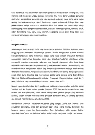 Guru abad ke21 yang dihasratkan oleh sistem pendidikan malaysia ialah seorang guru yang
memiliki sifat dan ciri-ciri unggul sebagai penyampai ilmu (yang benar), sebagai penyemai
nilai luhur, pembimbing, penunjuk ajar dan pemberi pedoman hidup serta yang paling
penting dan berkesan sebagai contoh dan teladan kepada setiap anak didiknya. Guru ynag
perkasa bukan sahaja sihat tubuh badan dan sihat pula mental dan pemikirannya tetapi
seorang yang penuh dengan sifat-sifat iltizam, dedikasi, bertanggungjawab, komited, tekun,
sabar, bertimbang rasa, rajin, ceria, amanah, berpegang kepada janji; tetap tidak akan
mengkhianati tugasnya atau murid-muridnya.

.

Pelajar Abad Ke21

Selari dengan tuntutan abad ke-21 yang berlandaskan wawasan 2020 dan wawasan, maka
tanggungjawab pendidikan terutamanya pendidik adalah menyediakan sumber manusia
berkualiti.Pendidikan perlu melahirkan pelajar yang kaya dengan maklumat termasuk
penguasaan sepenuhnya berkaitan sains dan teknologi.Perubahan diperlukan untuk
memenuhi keperluan masyarakat sekarang yang banyak dipengaruhi oleh dunia tanpa
sempadan disebabkan pembangunan teknologi.Jika pendidikan selama 150 tahun yang lalu
disediakan untuk menyediakan pelajar bagi menghadapi kehidupan kerjaya dalam bidang
"Ekonomi Perindustrian".Pengubahsuaian dalam pendidikan perlu seiring dengan perubahan
pesat dalam dunia teknologi bagi menyediakan pelajar yang berdaya saing dalam bidang
"Ekonomi Maklumat/Pengetahuan"(Knowledge Economy). Maka,pendidikan abad ke-21
perlu diubahsuai bagi memenuhi keperluan dan cabaran abad ke-21.

Seperti yang diketahui abad ke-21 adalah era maklumat maka amatlah perlu kita dapat
"melihat jauh ke depan" dalam konteks Wawasan 2020 dan perubahan-perubahan yang
dibawa oleh era cyberspace, dalam usaha mewujudkan generasi pelajar yang berminda
saintifik, kreatif, inovatif, mencintai ilmu, progresif, berbudaya fikir, di samping berakhlak
dan beradab (Wan Liz Ozman Wan Omar, 2000).

Pembaharuan perlukan perubahan.Perubahan yang sangat utama dan penting ialah
perubahan paradigma, sikap dan perlakuan agar setiap orang mampu berfungsi dan
bersaing secara cekap dan berketrampilan. Satu daripadanya ialah konsep 'belajar
sepanjang hayat' perlu menjadi amal budaya setiap pelajar menguasai 'belajar cara belajar.




                                              7
 