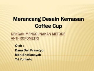 DENGAN MENGGUNAKAN METODE
ANTHROPOMETRI
Oleh :
Danu Dwi Prasetyo
Moh.Shofiansyah
Tri Yuniarto
Merancang Desain Kemasan
Coffee Cup
 