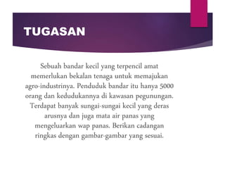 TUGASAN
Sebuah bandar kecil yang terpencil amat
memerlukan bekalan tenaga untuk memajukan
agro-industrinya. Penduduk bandar itu hanya 5000
orang dan kedudukannya di kawasan pegunungan.
Terdapat banyak sungai-sungai kecil yang deras
arusnya dan juga mata air panas yang
mengeluarkan wap panas. Berikan cadangan
ringkas dengan gambar-gambar yang sesuai.
 
