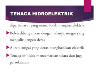 TENAGA HIDROELEKTRIK
Tenaga hidroelektrik adalah tenaga yang boleh
diperbaharui yang mana boleh menjana elektrik
Boleh dibangunkan dengan adanya sungai yang
mengalir dengan deras
Aliran sungai yang deras menghasilkan elektrik
Tenaga ini tidak mencemarkan udara dan juga
persekitaran
 