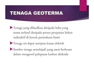 TENAGA GEOTERMA
Tenaga yang dihasilkan daripada haba yang
mana terhasil daripada proses pereputan bahan
radioaktif di bawah permukaan bumi
Tenaga ini dapat menjana kuasa elektrik
Sumber tenaga semulajadi yang amat berkesan
dalam mengawal pelepasan karbon dioksida
 