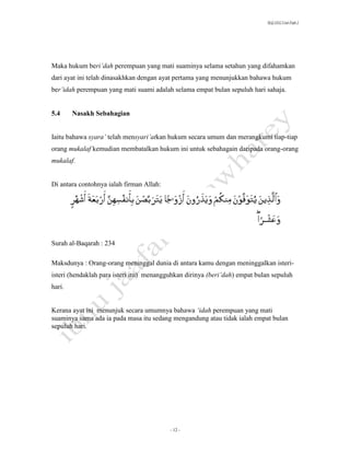SLQ 3332 Usul Fiqh 2




Maka hukum beri’dah perempuan yang mati suaminya selama setahun yang difahamkan
dari ayat ini telah dinasakhkan dengan ayat pertama yang menunjukkan bahawa hukum
ber’idah perempuan yang mati suami adalah selama empat bulan sepuluh hari sahaja.


5.4     Nasakh Sebahagian


Iaitu bahawa syara’ telah mensyari’atkan hukum secara umum dan merangkumi tiap-tiap
orang mukalaf kemudian membatalkan hukum ini untuk sebahagain daripada orang-orang
mukalaf.


Di antara contohnya ialah firman Allah:




Surah al-Baqarah : 234

Maksdunya : Orang-orang meninggal dunia di antara kamu dengan meninggalkan isteri-
isteri (hendaklah para isteri itu) menangguhkan dirinya (beri’dah) empat bulan sepuluh
hari.


Kerana ayat ini menunjuk secara umumnya bahawa ‘idah perempuan yang mati
suaminya sama ada ia pada masa itu sedang mengandung atau tidak ialah empat bulan
sepuluh hari.




                                          - 12 -
 
