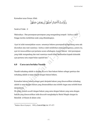 SLQ 3332 Usul Fiqh 2




Kemudian turun firman Allah:




Surah al-Talak : 4

Maksudnya : Dan perempuan-perempuan yang mengandung tempoh ‘idahnya ialah
hingga mereka melahirkan anak yang dikandungnya.


Ayat ini telah menunjukkan secara umumnya bahawa perempuan mengandung sama ada
diceraikan atau mati suaminya ‘idahnya ialah melahirkan anak kandungannya, justeru itu,
ayat ini menasakhkan ayat pertama secara sebahagian, kerana hukum ‘idah perempuan
yang tidak mengandung dan mati suaminya masih kekal berdasarkan kepada kehendak
ayat pertama iaitu empat bulan sepuluh hari.5


6.0        Cara-cara berlaku Nasakh


Nasakh terkadang adalah ia dengan disyaria’tkan hukum baharu sebagai gantinya dan
terkadang adalah ia tanpa diganti dengan hukum baharu.


Kemudian hukum baharu sebagai ganti daripada hukum yang dimansukhkan terkadang
adalah ia sama dengan hukum yang dimansukhkan atau telebih ringan atau terlebih berat
daripadanya.
Di antara contoh nasakh dengan hukum yang sama dengan hukum yang sama dengan
hukum yang dimansukhkan ialah dinasakh menghadap ke Baitul Maqdis dengan ke
Baitullah al-Haram di dalam solat.


5
    Badran Abu al-Aynayn ( 1969 ), Usul al-Fiqh, hal. 471-473




                                                  - 13 -
 