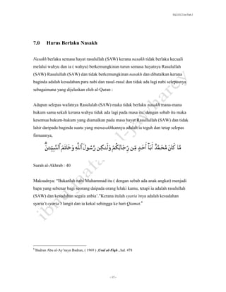 SLQ 3332 Usul Fiqh 2




7.0        Harus Berlaku Nasakh


Nasakh berlaku semasa hayat rasulullah (SAW) kerana nasakh tidak berlaku kecuali
melalui wahyu dan ia ( wahyu) berkemungkinan turun semasa hayatnya Rasulullah
(SAW) Rasulullah (SAW) dan tidak berkemungkinan nasakh dan dibatalkan kerana
baginda adalah kesudahan para nabi dan rasul-rasul dan tidak ada lagi nabi selepasnya
sebagaimana yang dijelaskan oleh al-Quran :


Adapun selepas wafatnya Rasululah (SAW) maka tidak berlaku nasakh mana-mana
hukum sama sekali kerana wahyu tidak ada lagi pada masa itu, dengan sebab itu maka
kesemua hukum-hukum yang diamalkan pada masa hayat Rasullullah (SAW) dan tidak
lahir daripada baginda suatu yang menasakhkannya adalah ia teguh dan tetap selepas
firmannya,




Surah al-Akhrab : 40


Maksudnya: “Bukanlah nabi Muhammad itu ( dengan sebab ada anak angkat) menjadi
bapa yang sebenar bagi seorang daipada orang lelaki kamu, tetapi ia adalah rasulullah
(SAW) dan kesudahan segala anbia’.”Kerana itulah syaria’tnya adalah kesudahan
syaria’t-syaria’t langit dan ia kekal sehingga ke hari Qiamat.6




6
    Badran Abu al-Ay’nayn Badran, ( 1969 ) ,Usul al-Fiqh , hal. 478




                                                    - 15 -
 
