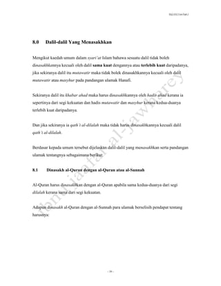 SLQ 3332 Usul Fiqh 2




8.0    Dalil-dalil Yang Menasakhkan


Mengikut kaedah umum dalam syari’at Islam bahawa sesuatu dalil tidak boleh
dinasakhkannya kecuali oleh dalil sama kuat dengannya atau terlebih kuat daripadanya,
jika sekiranya dalil itu mutawatir maka tidak bolek dinasakhkannya kecuali oleh dalil
mutawatir atau masyhur pada pandangan ulamak Hanafi.


Sekiranya dalil itu khabar ahad maka harus dinasakhkannya oleh hadis ahad kerana ia
sepertinya dari segi kekuatan dan hadis mutawatir dan masyhur kerana kedua-duanya
terlebih kuat daripadanya.


Dan jika sekiranya ia qath’i al-dilalah maka tidak harus dinasakhkannya kecuali dalil
qath’i al-dilalah.


Berdasar kepada umum tersebut dijelaskan dalil-dalil yang menasakhkan serta pandangan
ulamak tentangnya sebagaimana berikut:


8.1     Dinasakh al-Quran dengan al-Quran atau al-Sunnah


Al-Quran harus dinasakhkan dengan al-Quran apabila sama kedua-duanya dari segi
dilalah kerana sama dari segi kekuatan.


Adapun dinasakh al-Quran dengan al-Sunnah para ulamak berselisih pendapat tentang
harusnya:




                                          - 16 -
 