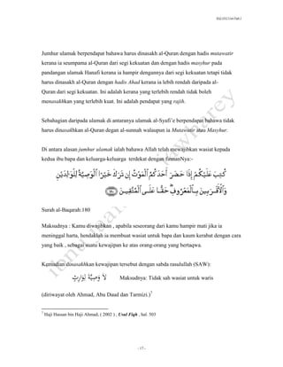 SLQ 3332 Usul Fiqh 2




Jumhur ulamak berpendapat bahawa harus dinasakh al-Quran dengan hadis mutawatir
kerana ia seumpama al-Quran dari segi kekuatan dan dengan hadis masyhur pada
pandangan ulamak Hanafi kerana ia hampir dengannya dari segi kekuatan tetapi tidak
harus dinasakh al-Quran dengan hadis Ahad kerana ia lebih rendah daripada al-
Quran dari segi kekuatan. Ini adalah kerana yang terlebih rendah tidak boleh
menasakhkan yang terlebih kuat. Ini adalah pendapat yang rajih.


Sebahagian daripada ulamak di antaranya ulamak al-Syafi’e berpendapat bahawa tidak
harus dinasakhkan al-Quran degan al-sunnah walaupun ia Mutawatir atau Masyhur.


Di antara alasan jumhur ulamak ialah bahawa Allah telah mewajibkan wasiat kepada
kedua ibu bapa dan keluarga-keluarga terdekat dengan firmanNya:-




Surah al-Baqarah:180

Maksudnya : Kamu diwajibkan , apabila seseorang dari kamu hampir mati jika ia
meninggal harta, hendaklah ia membuat wasiat untuk bapa dan kaum kerabat dengan cara
yang baik , sebagai suatu kewajipan ke atas orang-orang yang bertaqwa.


Kemudian dinasakhkan kewajipan tersebut dengan sabda rasulullah (SAW):

                  ٍَ ‫الَوصيَّةَلِوار‬
                  ‫ِ ِث‬                     Maksudnya: Tidak sah wasiat untuk waris


(diriwayat oleh Ahmad, Abu Daud dan Tarmizi.)7


7
    Haji Hassan bin Haji Ahmad, ( 2002 ) , Usul Fiqh , hal. 503




                                                     - 17 -
 