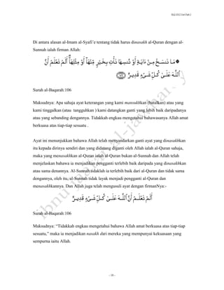 SLQ 3332 Usul Fiqh 2




Di antara alasan al-Imam al-Syafi’e tentang tidak harus dinasakh al-Quran dengan al-
Sunnah ialah firman Allah:




Surah al-Baqarah:106

Maksudnya: Apa sahaja ayat keterangan yang kami mansukhkan (batalkan) atau yang
kami tinggalkan (atau tangguhkan ) kami datangkan ganti yang lebih baik daripadanya
atau yang sebanding dengannya. Tidakkah engkau mengetahui bahawasanya Allah amat
berkuasa atas tiap-tiap sesuatu .


Ayat ini menunjukkan bahawa Allah telah menyandarkan ganti ayat yang dinasakhkan
itu kepada dirinya sendiri dan yang didatang diganti oleh Allah ialah al-Quran sahaja,
maka yang menasakhkan al-Quran ialah al-Quran bukan al-Sunnah dan Allah telah
menjelaskan bahawa ia menjadikan pengganti terlebih baik daripada yang dinasakhkan
atau sama denannya. Al-Sunnah tidaklah ia terlebih baik dari al-Quran dan tidak sama
dengannya, oleh itu, al-Sunnah tidak layak menjadi pengganti al-Quran dan
menasakhkannya. Dan Allah juga telah mengusuli ayat dengan firmanNya:-




Surah al-Baqarah:106

Maksudnya: “Tidakkah engkau mengetahui bahawa Allah amat berkuasa atas tiap-tiap
sesuatu,” maka ia menjadikan nasakh dari mereka yang mempunyai kekuasaan yang
sempurna iaitu Allah.




                                           - 18 -
 