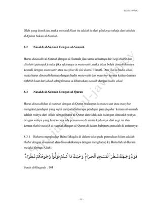 SLQ 3332 Usul Fiqh 2




Oleh yang demikian, maka menasakhkan itu adalah ia dari pihaknya sahaja dan iaitulah
al-Quran bukan al-Sunnah.


8.2    Nasakh al-Sunnah Dengan al-Sunnah


Harus dinasakh al-Sunnah dengan al-Sunnah jika sama keduanya dari segi thabit dan
dilalah ( petunjuk) maka jika sekiranya ia mutawatir, maka tidak boleh dinaskhkannya
kecuali dengan mutawatir atau masyhur di sisi ulama’ Hanafi. Dan jika ia hadis ahad,
maka harus dinasakhkannya dengan hadis mutawatir dan mayshur kerana kedua-duanya
terlebih kuat dari ahad sebagaimana ia diharuskan nasakh dengan hadis ahad.


8.3    Nasakh al-Sunnah Dengan al-Quran


Harus dinasakhkan al-sunnah dengan al-Quran walaupun ia mutawatir atau masyhur
mengikut pendapat yang rajih daripada beberapa pendapat para fuqaha’ kerana al-sunnah
adalah wahyu dari Allah sebagaimana al-Quran dan tidak ada halangan dinasakh wahyu
dengan wahyu yang lain kerana ada persamaan di antara keduanya dari segi ini dan
kerana thabit nasakh al-sunnah dengan al-Quran di dalam beberapa masalah di antaranya:


8.3.1 Bahawa menghadap Baitul Maqdis di dalam solat pada permulaan Islam adalah
thabit dengan al-sunnah dan dinasakhkannya dengan menghadap ke Baitullah al-Haram
melalui firman Allah :




Surah al-Baqarah : 144




                                          - 19 -
 