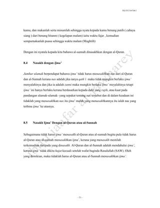 SLQ 3332 Usul Fiqh 2




kamu, dan makanlah serta minumlah sehingga nyata kepada kamu benang putih ( cahaya
siang ) dari benang hitanm ( kegelapan malam) iaitu waktu fajar , kemudian
sempurnakanlah puasa sehingga waktu malam (Maghrib)


Dengan ini nyatala kepada kita bahawa al-sunnah dinasakhkan dengan al-Quran.


8.4    Nasakh dengan Ijma’


Jumhur ulamak berpendapat bahawa ijma’ tidak harus menasakhkan nas dari al-Quran
dan al-Sunnah kerana nas adalah jika ianya qath’i maka tidak mungkin berlaku ijma’
menyalahinya dan jika ia adalah zanni maka mungkin berlaku ijma’ meyalahinya tetapi
ijma’ ini hanya berlaku kerana berdasarkan kepada dalil yang rajih, atau kuat pada
pandangan ulamak-ulamak- yang sepakat tentang nas tersebut dan di dalam keadaan ini
tidaklah yang menasakhkan nas itu ijma’ malah yang menasakhkannya itu ialah nas yang
terbina ijma’ ke atasnya.




8.5    Nasakh Ijma’ Dengan al-Quran atau al-Sunnah


Sebagaimana tidak harus ijma’ menasakh al-Quran atau al-sunnah begitu pula tidak harus
al-Quran atau al-sunnah menasakhkan ijma’, kerana yang menasakh mestilah
terkemudian daripada yang dinasakh. Al-Quran dan al-Sunnah adalah mendahului ijma’,
kerana ijma’ tidak dikira hajat kecuali setelah wafat baginda Rasulullah (SAW). Oleh
yang demikian, maka tidaklah harus al-Quran atau al-Sunnah menasakhkan ijma’.




                                          - 21 -
 