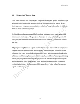 SLQ 3332 Usul Fiqh 2




8.6    Nasakh Ijma’ Dengan Ijma’


Tidak harus dinasakh ijma’ dengan ijma’ yang lain, kerana ijma’ apabila terlaksana wajib
beramal dengannya dan tidak sah menyalahinya. Oleh yang demikian apabila berlaku
ijma’ selepasnya yang mana ia menyalahinya maka ijma’ yang terkemudian itu tidak sah
dan tidak boleh beramal dengannya.


Beginilah kebanyakan ulamak usul Fiqh membuat ketetapan secara itlaqnya dan tidak
membezakan di antara ijma’ dengan ijma’. Ketetapan ini hanya tertentu dengan bentuk
ijma’ yang bersandar kepada selain daripada maslahah seperti al-Quran atau al-Sunnah
atau qias.


Adapun ijma’ yang bersandar kepada maslahah maka harus ia dinasakhkan dengan ijma’
yang terkemudian apabila berubah maslahah yang dibenarkan ijma’ terdahulu, kerana
kehujahan ijma’ yang bersandar kepada maslahah hanya ia dengan memandang kepada
terlaksana maslahah yang hanya para ulama’ mujtahidun telah ijma’ atau sepakat tentang
hukum yang hanya berdasarkan kepadanya (maslahah). Jika berlaku perubahan kepada
maslahah tersebut, maka tidaklah ijma’ yang berdasar kepada maslahah yang sudah
berubah itu jadi hujah , dan harus menyalahinya dan disyari’atkan hukum berdasarkan
kepada maslahah yang ada.




                                          - 22 -
 