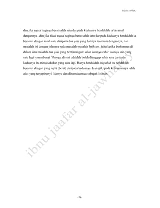 SLQ 3332 Usul Fiqh 2




dan jika nyata baginya berat salah satu daripada keduanya hendaklah ia beramal
dengannya , dan jika tidak nyata baginya berat salah satu daripada keduanya hendaklah ia
beramal dengan salah satu daripada dua qias yang hatinya tenteram dengannya, dan
nyatalah ini dengan jelasnya pada masalah-masalah Istihsan , iaitu ketika berhimpun di
dalam satu masalah dua qias yang bertentangan: salah satunya zahir ‘ilatnya dan yang
satu lagi tersembunyi ‘ilatnya, di sini tidaklah boleh dianggap salah satu daripada
keduanya itu menasakhkan yang satu lagi. Hanya hendaklah mujtahid itu hendaklah
beramal dengan yang rajih (berat) daripada keduanya. Ia (rajih) pada kebiasaannya ialah
qias yang tersembunyi ‘ilatnya dan dinamakannya sebagai istihsan.




                                           - 24 -
 