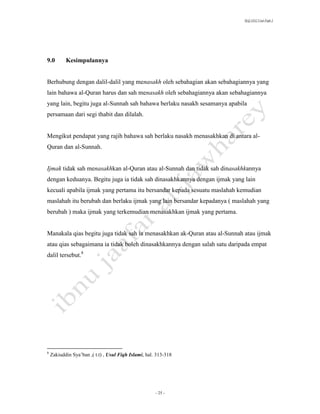 SLQ 3332 Usul Fiqh 2




9.0        Kesimpulannya


Berhubung dengan dalil-dalil yang menasakh oleh sebahagian akan sebahagiannya yang
lain bahawa al-Quran harus dan sah menasakh oleh sebahagiannya akan sebahagiannya
yang lain, begitu juga al-Sunnah sah bahawa berlaku nasakh sesamanya apabila
persamaan dari segi thabit dan dilalah.


Mengikut pendapat yang rajih bahawa sah berlaku nasakh menasakhkan di antara al-
Quran dan al-Sunnah.


Ijmak tidak sah menasakhkan al-Quran atau al-Sunnah dan tidak sah dinasakhkannya
dengan keduanya. Begitu juga ia tidak sah dinasakhkannya dengan ijmak yang lain
kecuali apabila ijmak yang pertama itu bersandar kepada sesuatu maslahah kemudian
maslahah itu berubah dan berlaku ijmak yang lain bersandar kepadanya ( maslahah yang
berubah ) maka ijmak yang terkemudian menasakhkan ijmak yang pertama.


Manakala qias begitu juga tidak sah ia menasakhkan ak-Quran atau al-Sunnah atau ijmak
atau qias sebagaimana ia tidak boleh dinasakhkannya dengan salah satu daripada empat
dalil tersebut.8




8
    Zakiuddin Sya’ban ,( t.t) , Usul Fiqh Islami, hal. 313-318




                                                      - 25 -
 