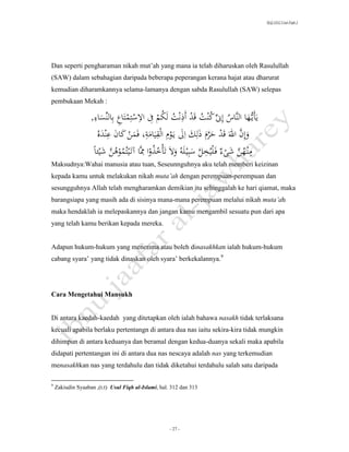 SLQ 3332 Usul Fiqh 2




Dan seperti pengharaman nikah mut’ah yang mana ia telah diharuskan oleh Rasulullah
(SAW) dalam sebahagian daripada beberapa peperangan kerana hajat atau dharurat
kemudian diharamkannya selama-lamanya dengan sabda Rasulullah (SAW) selepas
pembukaan Mekah :
                     ِ
                     ‫اء‬        ِ      ِ ِ ُ           ِ
                   ,َ ‫يأيُّهاَالنَّاسَإِنَِّكنتَقدَأذنتَلكمَِفَاالستِمتاعَبِالنِّس‬
                                                  ُ             ُ ُ ُ
                        ‫ِ ه‬       ‫َّ ِ ِ ِ ِ ِ ن‬
                       َُ‫َوإِنَاهللَقدَحرمَذلكَالَي ومَالقيامة،َفم َََكانَعند‬
                                                                            َّ
                                         ِ ُ
                                                              َّ ِ        َّ ُ ِ
                    ًَ‫َمن هنَشىءَف ليُخلَسبِي لهَُوالَتأخذواَمَّاَآت يتُموهنَشيئ‬
                     ‫ُ ُ َّ ا‬                ُ
Maksudnya:Wahai manusia atau tuan, Seseunnguhnya aku telah memberi keizinan
kepada kamu untuk melakukan nikah muta’ah dengan perempuan-perempuan dan
sesungguhnya Allah telah mengharamkan demikian itu sehinggalah ke hari qiamat, maka
barangsiapa yang masih ada di sisinya mana-mana perempuan melalui nikah muta’ah
maka hendaklah ia melepaskannya dan jangan kamu mengambil sesuatu pun dari apa
yang telah kamu berikan kepada mereka.


Adapun hukum-hukum yang menerima atau boleh dinasakhkan ialah hukum-hukum
cabang syara’ yang tidak dinaskan oleh syara’ berkekalannya.9




Cara Mengetahui Mansukh


Di antara kaedah-kaedah yang ditetapkan oleh ialah bahawa nasakh tidak terlaksana
kecuali apabila berlaku pertentangn di antara dua nas iaitu sekira-kira tidak mungkin
dihimpun di antara keduanya dan beramal dengan kedua-duanya sekali maka apabila
didapati pertentangan ini di antara dua nas nescaya adalah nas yang terkemudian
menasakhkan nas yang terdahulu dan tidak diketahui terdahulu salah satu daripada

9
    Zakiudin Syaaban ,(t.t) Usul Fiqh al-Islami, hal. 312 dan 313




                                                     - 27 -
 