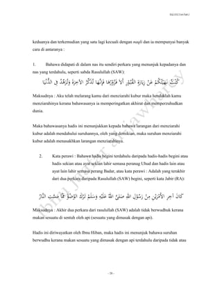 SLQ 3332 Usul Fiqh 2




keduanya dan terkemudian yang satu lagi kecuali dengan naqli dan ia mempunyai banyak
cara di antaranya :


1.         Bahawa didapati di dalam nas itu sendiri perkara yang menunjuk kepadanya dan
nas yang terdahulu, seperti sabda Rasulullah (SAW):

              ‫ِّ ُ ِ َالد‬    ِ ِّ
          ‫كنتَن هيتُكمَعنَزيارةَِالقبُورَأالَف زورهاَفِإنَّهاَتُذكرَاآلخرةَوتُزهدَِف ُّن يا‬
                                                             ِ ُ ِ              ُ
                                  ُ                ُُ                                   ُ ُ
Maksudnya : Aku telah melarang kamu dari menziarahi kubur maka hendaklah kamu
menziarahinya kerana bahawasanya ia memperingatkan akhirat dan memperzuhudkan
dunia.


Maka bahawasanya hadis ini menunjukkan kepada bahawa larangan dari menziarahi
kubur adalah mendahului suruhannya, oleh yang demikian, maka suruhan menziarahi
kubur adalah menasakhkan larangan menziarahinya.


     2.        Kata perawi : Bahawa hadis begini terdahulu daripada hadis-hadis begini atau
               hadis sekian atau ayat sekian lahir semasa peranag Uhud dan hadis lain atau
               ayat lain lahir semasa perang Badar, atau kata perawi : Adalah yang terakhir
               dari dua perkara daripada Rasulullah (SAW) begini, seperti kata Jabir (RA):



     َُ َّ‫َ ََ َِ ََ َ ََرَ ََ َِ ََر َوََِ ََِ َ َََّ ََُ َََ ََو ََ ََتََر ََالو َ ََ ََّ َ ََّ ََِالَن‬
                                                   ِ
     ‫كان آخر األم ين من َس َل اهلل صلى اهلل عليه َسلم ك َضؤ ماَمست ار‬
                               ُُ                                           ُ         ِ         ِ
Maksudnya : Akhir dua perkara dari rasulullah (SAW) adalah tidak berwudhuk kerana
makan sesuatu di sentuh oleh api (sesuatu yang dimasak dengan api).


Hadis ini diriwayatkan oleh Ibnu Hiban, maka hadis ini menunjuk bahawa suruhan
berwudhu kerana makan sesuatu yang dimasak dengan api terdahulu daripada tidak atau




                                                    - 28 -
 