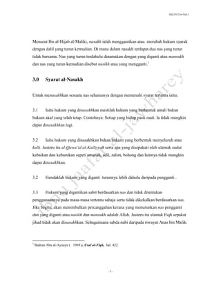 SLQ 3332 Usul Fiqh 2




Menurut Ibn al-Hijab al-Maliki, nasakh ialah menggantikan atau merubah hukum syarak
dengan dalil yang turun kemudian. Di mana dalam nasakh terdapat dua nas yang turun
tidak bersama. Nas yang turun terdahulu dinamakan dengan yang diganti atau mansukh
dan nas yang turun kemudian disebut nasikh atau yang mengganti.1


3.0       Syarat al-Nasakh


Untuk menasakhkan sesuatu nas seharusnya dengan memenuhi syarat tertentu iaitu:


3.1       Iaitu hukum yang dinasakhkan mestilah hukum yang berbentuk amali bukan
hukum akal yang telah tetap. Contohnya: Setiap yang hidup pasti mati. Ia tidak mungkin
dapat dinasakhkan lagi.


3.2       Iaitu hukum yang dinasakhkan bukan hukum yang berbentuk menyeluruh atau
kulli. Justeru itu al-Qawa’id al-Kulliyyah serta apa yang disepakati oleh ulamak sudut
kebaikan dan keburukan sepeti amanah, adil, zalim, bohong dan lainnya tidak mungkin
dapat dinasakhkan.


3.2       Hendaklah hukum yang diganti turunnya lebih dahulu daripada pengganti .


3.3       Hukum yang digantikan sabit berdasarkan nas dan tidak ditentukan
penggunaannya pada masa-masa tertentu sahaja serta tidak dikekalkan berdasarkan nas.
Jika begitu, akan menimbulkan percanggahan kerana yang menurunkan nas pengganti
dan yang diganti atau nasikh dan mansukh adalah Allah. Justeru itu ulamak Fiqh sepakat
jihad tidak akan dinasakhkan. Sebagaimana sabda nabi daripada riwayat Anas bin Malik:



1
    Badran Abu al-Aynayn ( 1969 ), Usul al-Fiqh, hal. 422




                                                  -3-
 