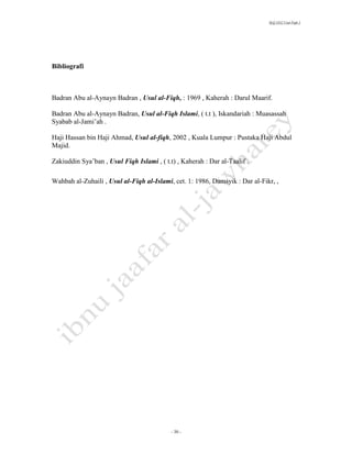 SLQ 3332 Usul Fiqh 2




Bibliografi



Badran Abu al-Aynayn Badran , Usul al-Fiqh, : 1969 , Kaherah : Darul Maarif.

Badran Abu al-Aynayn Badran, Usul al-Fiqh Islami, ( t.t ), Iskandariah : Muasassah
Syabab al-Jami’ah .

Haji Hassan bin Haji Ahmad, Usul al-fiqh, 2002 , Kuala Lumpur : Pustaka Haji Abdul
Majid.

Zakiuddin Sya’ban , Usul Fiqh Islami , ( t.t) , Kaherah : Dar al-Taalif .

Wahbah al-Zuhaili , Usul al-Fiqh al-Islami, cet. 1: 1986, Damsyik : Dar al-Fikr, ,




                                            - 30 -
 
