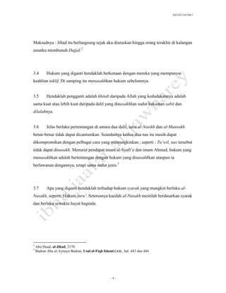 SLQ 3332 Usul Fiqh 2




Maksudnya : Jihad itu berlangsung sejak aku diutuskan hingga orang terakhir di kalangan
umatku membunuh Dajjal.2




3.4        Hukum yang diganti hendaklah berkenaan dengan mereka yang mempunyai
keahlian taklif. Di samping itu menasakhkan hukum sebelumnya.


3.5        Hendaklah pengganti adalah khitab daripada Allah yang kedudukannya adalah
sama kuat atau lebih kuat daripada dalil yang dinasakhkan sudut kekuatan sabit dan
dilalahnya.


3.6        Jelas berlaku pertentangan di antara dua dalil, iaitu al-Nasikh dan al-Mansukh
benar-benar tidak dapat dicantumkan. Seandainya kedua-dua nas itu masih dapat
dikompromikan dengan pelbagai cara yang memungkinkan , seperti : Ta’wil, nas tersebut
tidak dapat dinasakh. Menurut pendapat imam al-Syafi’e dan imam Ahmad, hukum yang
menasakhkan adalah bertentangan dengan hukum yang dinasakhkan ataupun ia
berlawanan dengannya, tetapi sama sudut jenis.3




3.7        Apa yang diganti hendaklah terhadap hukum syarak yang mungkin berlaku al-
Nasakh, seperti: Hukum furu’. Seterusnya kaedah al-Nasakh mestilah berdasarkan syarak
dan berlaku sewaktu hayat baginda.




2
    Abu Daud, al-Jihad, 2170
3
    Badran Abu al-Aynayn Badran, Usul al-Fiqh Islami ( t.t) , hal. 443 dan 444




                                                     -4-
 