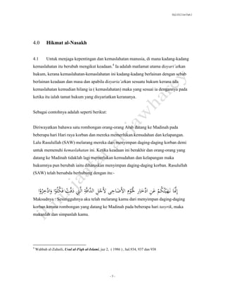 SLQ 3332 Usul Fiqh 2




4.0        Hikmat al-Nasakh


4.1        Untuk menjaga kepentingan dan kemaslahatan manusia, di mana kadang-kadang
kemaslahatan itu berubah mengikut keadaan.4 Ia adalah matlamat utama disyari’atkan
hukum, kerana kemaslahatan-kemaslahatan ini kadang-kadang berlainan dengan sebab
berlainan keadaan dan masa dan apabila disyaria’atkan sesuatu hukum kerana ada
kemaslahatan kemudian hilang ia ( kemaslahatan) maka yang sesuai ia dengannya pada
ketika itu ialah tamat hukum yang disyariatkan kerananya.


Sebagai contohnya adalah seperti berikut:


Diriwayatkan bahawa satu rombongan orang-orang Arab datang ke Madinah pada
beberapa hari Hari raya korban dan mereka memerlukan kemudahan dan kelapangan.
Lalu Rasulullah (SAW) melarang mereka dari menyimpan daging-daging korban demi
untuk memenuhi kemaslahatan ini. Ketika keadaan ini berakhir dan orang-orang yang
datang ke Madinah tidaklah lagi memerlukan kemudahan dan kelapangan maka
hukumnya pun berubah iaitu diharuskan menyimpan daging-daging korban. Rasulullah
(SAW) telah bersabda berhubung dengan itu:-



َََ‫إَِّناَن هيتُكمَعنَادخاِرَُلُوِمَاألضاحىَأل َل ََّاََََّاََِّ َ َََّ َََ ََُُواَو َ َِروا‬
    ََُ‫ِ ج ِ َالد فة لتَدفت فكلَ َادخ‬
         َّ                          ِ                          ُ      ِّ ِ ُ           َّ
Maksudnya : Sesungguhnya aku telah melarang kamu dari menyimpan daging-daging
korban kerana rombongan yang datang ke Madinah pada beberapa hari tasyrik, maka
makanlah dan simpanlah kamu.




4
    Wahbah al-Zuhaili, Usul al-Fiqh al-Islami, juz 2, ( 1986 ) , hal.934, 937 dan 938




                                                      -5-
 