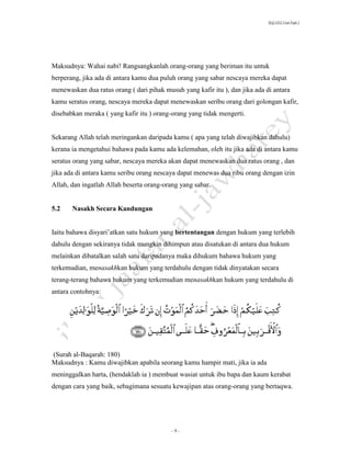 SLQ 3332 Usul Fiqh 2




Maksudnya: Wahai nabi! Rangsangkanlah orang-orang yang beriman itu untuk
berperang, jika ada di antara kamu dua puluh orang yang sabar nescaya mereka dapat
menewaskan dua ratus orang ( dari pihak musuh yang kafir itu ), dan jika ada di antara
kamu seratus orang, nescaya mereka dapat menewaskan seribu orang dari golongan kafir,
disebabkan meraka ( yang kafir itu ) orang-orang yang tidak mengerti.


Sekarang Allah telah meringankan daripada kamu ( apa yang telah diwajibkan dahulu)
kerana ia mengetahui bahawa pada kamu ada kelemahan, oleh itu jika ada di antara kamu
seratus orang yang sabar, nescaya mereka akan dapat menewaskan dua ratus orang , dan
jika ada di antara kamu seribu orang nescaya dapat menewas dua ribu orang dengan izin
Allah, dan ingatlah Allah beserta orang-orang yang sabar.


5.2    Nasakh Secara Kandungan


Iaitu bahawa disyari’atkan satu hukum yang bertentangan dengan hukum yang terlebih
dahulu dengan sekiranya tidak mungkin dihimpun atau disatukan di antara dua hukum
melainkan dibatalkan salah satu daripadanya maka dihukum bahawa hukum yang
terkemudian, menasakhkan hukum yang terdahulu dengan tidak dinyatakan secara
terang-terang bahawa hukum yang terkemudian menasakhkan hukum yang terdahulu di
antara contohnya:




(Surah al-Baqarah: 180)
Maksudnya : Kamu diwajibkan apabila seorang kamu hampir mati, jika ia ada
meninggalkan harta, (hendaklah ia ) membuat wasiat untuk ibu bapa dan kaum kerabat
dengan cara yang baik, sebagimana sesuatu kewajipan atas orang-orang yang bertaqwa.




                                           -9-
 