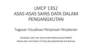 LMCP 1352
ASAS-ASAS SAINS DATA DALAM
PENGANGKUTAN
Tugasan Visualisasi Penjanaan Perjalanan
Disediakan oleh: Nur Azmina Binti Mohamad (A170697)
Diselia oleh: Prof. Dato Ir Dr Riza Atiq Abdullah Bin O.K Rahmat
 