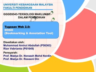Disediakan oleh:
Muhammad Amirul Abdullah (P56363)
Rian Vebrianto (P61649)
Pensyarah:
Prof. Madya Dr. Norazah Mohd Nordin
Prof. Madya Dr. Rosseni Din
UNIVERSITI KEBANGSAAN MALAYSIA
FAKULTI PENDIDIKAN
GGGE6543-TEKNOLOGI MAKLUMAT
DALAM PENDIDIKAN
Tugasan Web 2.0:
DIIGO
(Bookmarking & Annotation Tool)
 