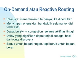 On-Demand  atau  Reactive Routing Reactive:  menemukan rute hanya jika diperlukan Menyimpan energi dan  bandwidth  selama kondisi tidak aktif Dapat  bursty -> congestion  selama   aktifitas tinggi D elay  yang signifikan dapat terjadi sebagai hasil dari route  discovery Bagus untuk beban ringan,   tapi buruk untuk beban berat 