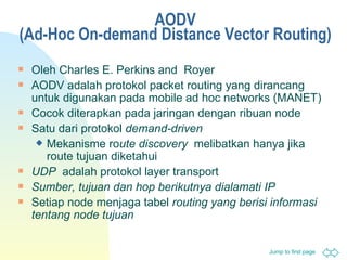 AODV ( Ad-Hoc On-demand Distance Vector Routing ) Oleh  Charles E. Perkins and  Royer AODV adalah  proto k ol   packet routing  yang dirancang untuk digunakan pada  mobile ad hoc networks (MANET) Cocok diterapkan pada jaringan dengan ribuan  node Satu dari  proto k ol   demand-driven   Mekanisme ro ute discovery   melibatkan hanya jika  route  tujuan diketahui UDP   adalah  proto k ol   layer   transport Sumber, tujuan dan hop berikutnya dialamati IP Setiap node menjaga tabel  routing  yang berisi informasi tentang node tujuan 