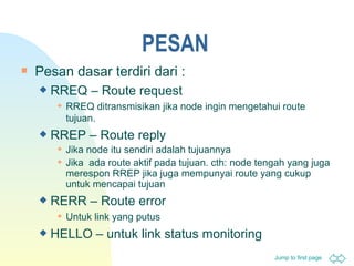 PESAN Pesan dasar terdiri dari : RREQ – Route request RREQ  ditransmisikan jika node ingin mengetahui route tujuan. RREP – Route reply Jika node itu sendiri adalah tujuannya Jika  ada route aktif pada tujuan. cth :  node tengah yang juga merespon  RREP  jika juga mempunyai route yang cukup untuk mencapai tujuan RERR – Route error Untuk link yang putus HELLO –  untuk  link status monitoring 