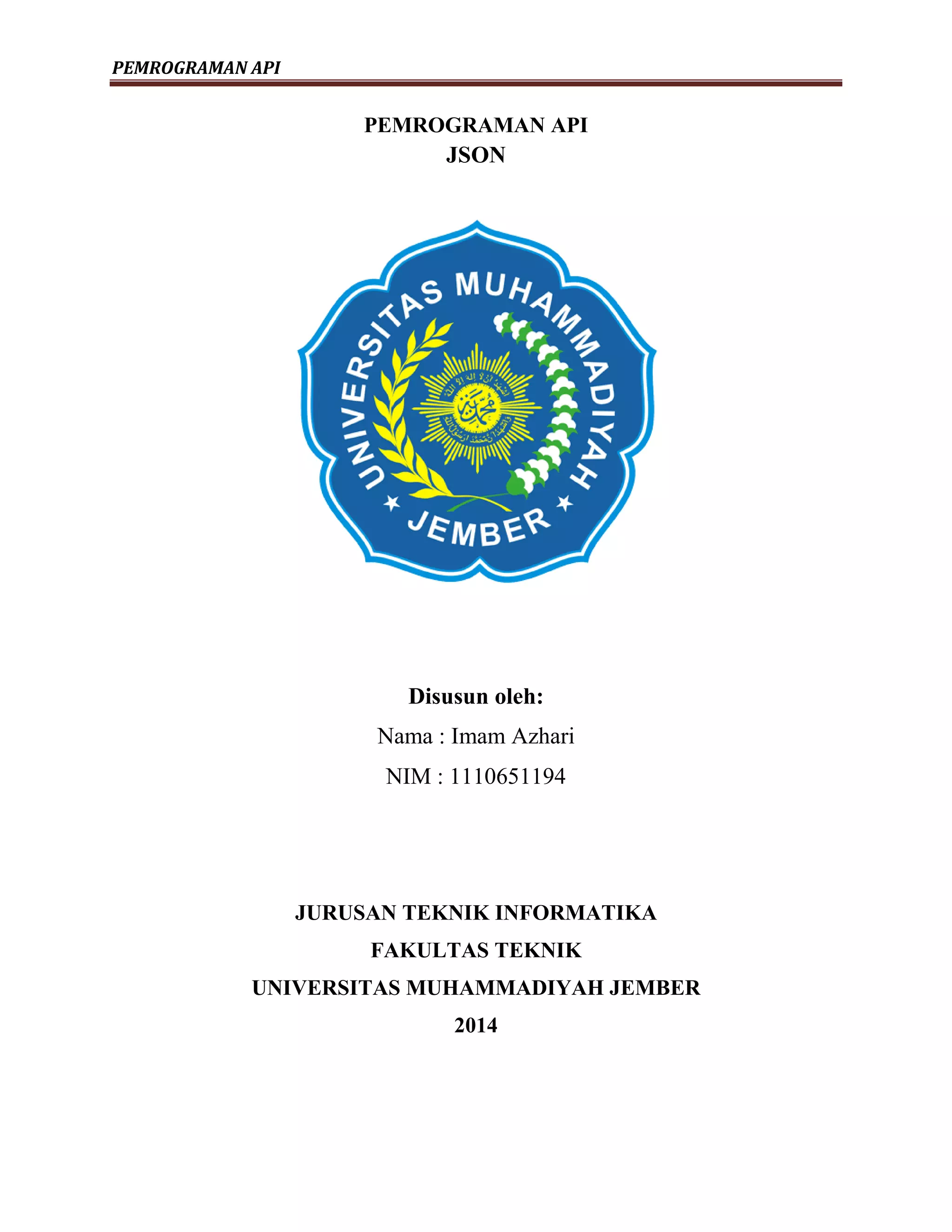 PEMROGRAMAN API
PEMROGRAMAN API
JSON
Disusun oleh:
Nama : Imam Azhari
NIM : 1110651194
JURUSAN TEKNIK INFORMATIKA
FAKULTAS TEKNIK
UNIVERSITAS MUHAMMADIYAH JEMBER
2014
 