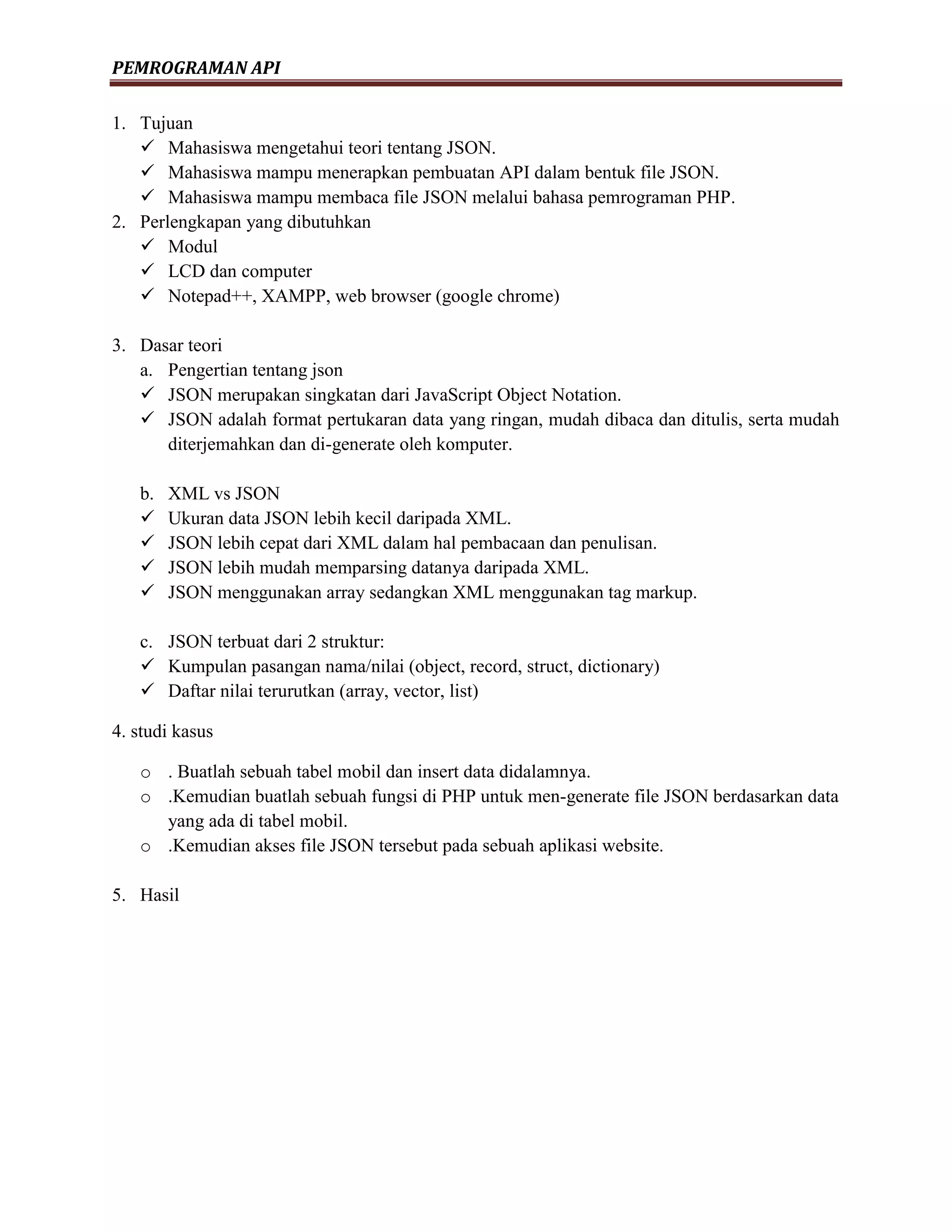 PEMROGRAMAN API
1. Tujuan
 Mahasiswa mengetahui teori tentang JSON.
 Mahasiswa mampu menerapkan pembuatan API dalam bentuk file JSON.
 Mahasiswa mampu membaca file JSON melalui bahasa pemrograman PHP.
2. Perlengkapan yang dibutuhkan
 Modul
 LCD dan computer
 Notepad++, XAMPP, web browser (google chrome)
3. Dasar teori
a. Pengertian tentang json
 JSON merupakan singkatan dari JavaScript Object Notation.
 JSON adalah format pertukaran data yang ringan, mudah dibaca dan ditulis, serta mudah
diterjemahkan dan di-generate oleh komputer.
b. XML vs JSON
 Ukuran data JSON lebih kecil daripada XML.
 JSON lebih cepat dari XML dalam hal pembacaan dan penulisan.
 JSON lebih mudah memparsing datanya daripada XML.
 JSON menggunakan array sedangkan XML menggunakan tag markup.
c. JSON terbuat dari 2 struktur:
 Kumpulan pasangan nama/nilai (object, record, struct, dictionary)
 Daftar nilai terurutkan (array, vector, list)
4. studi kasus
o . Buatlah sebuah tabel mobil dan insert data didalamnya.
o .Kemudian buatlah sebuah fungsi di PHP untuk men-generate file JSON berdasarkan data
yang ada di tabel mobil.
o .Kemudian akses file JSON tersebut pada sebuah aplikasi website.
5. Hasil
 