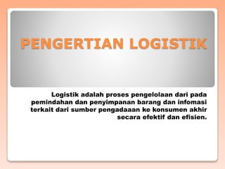 PENGERTIAN LOGISTIK
Logistik adalah proses pengelolaan dari pada
pemindahan dan penyimpanan barang dan infomasi
terkait dari sumber pengadaaan ke konsumen akhir
secara efektif dan efisien.
 