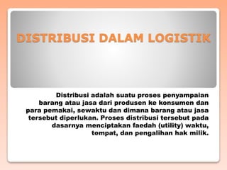 DISTRIBUSI DALAM LOGISTIK
Distribusi adalah suatu proses penyampaian
barang atau jasa dari produsen ke konsumen dan
para pemakai, sewaktu dan dimana barang atau jasa
tersebut diperlukan. Proses distribusi tersebut pada
dasarnya menciptakan faedah (utility) waktu,
tempat, dan pengalihan hak milik.
 
